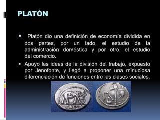 PLATÒN
 Platón dio una definición de economía dividida en
dos partes, por un lado, el estudio de la
administración doméstica y por otro, el estudio
del comercio.
 Apoyo las ideas de la división del trabajo, expuesto
por Jenofonte, y llegó a proponer una minuciosa
diferenciación de funciones entre las clases sociales.
 