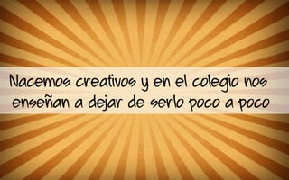 Nacemos creativos y en el colegio nos
enseñan a dejar de serlo poco a poco