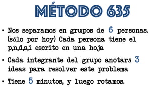 Método 635
• Nos separamos en grupos de 6 personas.
(sólo por hoy) Cada persona tiene el
p,n,d,s,i escrito en una hoja
• Cada integrante del grupo anotará 3
ideas para resolver este problema
• Tiene 5 minutos, y luego rotamos.