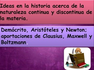 Ideas en la historia acerca de la
naturaleza continua y discontinua de
la materia.

Demócrito, Aristóteles y Newton;
aportaciones de Clausius, Maxwell y
Boltzmann.
 