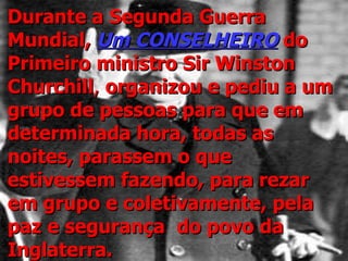 Durante a Segunda Guerra Mundial,  Um CONSELHEIRO  do Primeiro   ministro Sir Winston Churchill ,  organizou e pediu a um grupo de pessoas para que em determinada hora, todas as noites, parassem o que estivessem fazendo, para rezar em grupo e coletivamente, pela paz   e   segurança   do povo da Inglaterra. 
