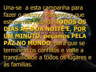 Una-se  a esta campanha para fazer o mesmo. Paremos o que estivermos fazendo  TODOS OS DIAS ÀS 8 DA NOITE E,  POR UM MINUTO , peçamos PELA PAZ NO MUNDO , para que se terminem os conflitos e volte a tranquilidade a todos os lugares e às familias.  