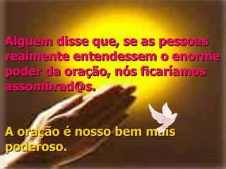 Alguem disse que, se as pessoas realmente entendessem o enorme poder da oração, nós ficaríamos assombrad@s. A oração é nosso bem mais poderoso. 