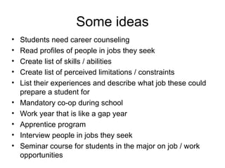 • Students need career counseling
• Read profiles of people in jobs they seek
• Create list of skills / abilities
• Create list of perceived limitations / constraints
• List their experiences and describe what job these could
prepare a student for
• Mandatory co-op during school
• Work year that is like a gap year
• Apprentice program
• Interview people in jobs they seek
• Seminar course for students in the major on job / work
opportunities
Some ideas
 