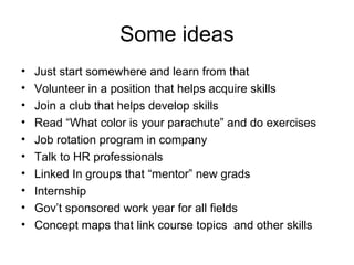 Some ideas
• Just start somewhere and learn from that
• Volunteer in a position that helps acquire skills
• Join a club that helps develop skills
• Read “What color is your parachute” and do exercises
• Job rotation program in company
• Talk to HR professionals
• Linked In groups that “mentor” new grads
• Internship
• Gov’t sponsored work year for all fields
• Concept maps that link course topics and other skills
 