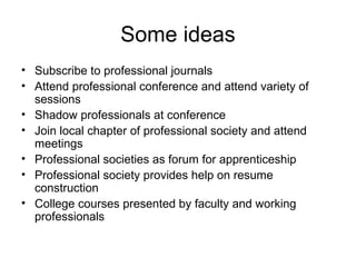 Some ideas
• Subscribe to professional journals
• Attend professional conference and attend variety of
sessions
• Shadow professionals at conference
• Join local chapter of professional society and attend
meetings
• Professional societies as forum for apprenticeship
• Professional society provides help on resume
construction
• College courses presented by faculty and working
professionals
 