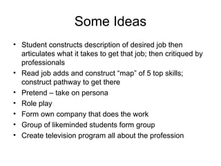 Some Ideas
• Student constructs description of desired job then
articulates what it takes to get that job; then critiqued by
professionals
• Read job adds and construct “map” of 5 top skills;
construct pathway to get there
• Pretend – take on persona
• Role play
• Form own company that does the work
• Group of likeminded students form group
• Create television program all about the profession
 