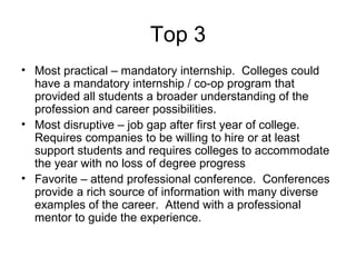 Top 3
• Most practical – mandatory internship. Colleges could
have a mandatory internship / co-op program that
provided all students a broader understanding of the
profession and career possibilities.
• Most disruptive – job gap after first year of college.
Requires companies to be willing to hire or at least
support students and requires colleges to accommodate
the year with no loss of degree progress
• Favorite – attend professional conference. Conferences
provide a rich source of information with many diverse
examples of the career. Attend with a professional
mentor to guide the experience.
 