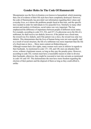 Gender Roles In The Code Of Hammurabi
Mesopotamia was the first civilization ever known to humankind, which meansing
that a lot of evidence of their life style have been completely destroyed. However,
the code of Hammurabi, has provided vast information regarding their values and
everyday lives, as it shows the problems people faced at that time, and the specific
laws needed in order for individuals to live peaceful lives. Similarly to many other
ancient and modern civilizations, social status was very important. The law
emphasized the difference of importance between people of different social status.
For example, according to code 215, 216, and 217, if a physician saves the life of a
nobleman, he shall receive ten shekels, however, if the patient was a freed man,
the reward was five shekels, and if the patient was a slave, the reward was only two
shekels. This demonstrates that the lives of human being were not seen equally, and
as a result of social structure, the life of a nobleman was more important than the life
of a freed man or slave.... Show more content on Helpwriting.net ...
Although women had a few rights, many women were seen as inferior in regards to
their husbands. As mentioned in code 137, 138, and 140, men can abandon their
wives, without a legitimate reason, as long as they pay the penalty price. However,
according to code 142, women must have a reasonable reason in order to divorce
their husbands, otherwise, they might be executed or turn into servants as mentioned
in code 141 and 143. This demonstrates the men have more freedom regarding the
election of their partners and the disposal of them as long as they could afford it,
unlike
 
