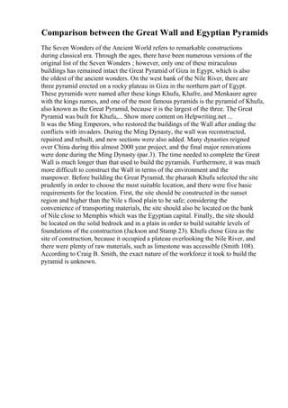 Comparison between the Great Wall and Egyptian Pyramids
The Seven Wonders of the Ancient World refers to remarkable constructions
during classical era. Through the ages, there have been numerous versions of the
original list of the Seven Wonders ; however, only one of these miraculous
buildings has remained intact the Great Pyramid of Giza in Egypt, which is also
the oldest of the ancient wonders. On the west bank of the Nile River, there are
three pyramid erected on a rocky plateau in Giza in the northern part of Egypt.
These pyramids were named after these kings Khufu, Khafre, and Menkaure agree
with the kings names, and one of the most famous pyramids is the pyramid of Khufu,
also known as the Great Pyramid, because it is the largest of the three. The Great
Pyramid was built for Khufu,... Show more content on Helpwriting.net ...
It was the Ming Emperors, who restored the buildings of the Wall after ending the
conflicts with invaders. During the Ming Dynasty, the wall was reconstructed,
repaired and rebuilt, and new sections were also added. Many dynasties reigned
over China during this almost 2000 year project, and the final major renovations
were done during the Ming Dynasty (par.3). The time needed to complete the Great
Wall is much longer than that used to build the pyramids. Furthermore, it was much
more difficult to construct the Wall in terms of the environment and the
manpower. Before building the Great Pyramid, the pharaoh Khufu selected the site
prudently in order to choose the most suitable location, and there were five basic
requirements for the location. First, the site should be constructed in the sunset
region and higher than the Nile s flood plain to be safe; considering the
convenience of transporting materials, the site should also be located on the bank
of Nile close to Memphis which was the Egyptian capital. Finally, the site should
be located on the solid bedrock and in a plain in order to build suitable levels of
foundations of the construction (Jackson and Stamp 23). Khufu chose Giza as the
site of construction, because it occupied a plateau overlooking the Nile River, and
there were plenty of raw materials, such as limestone was accessible (Smith 108).
According to Craig B. Smith, the exact nature of the workforce it took to build the
pyramid is unknown.
 