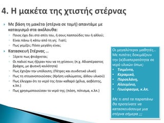  Με βάση τη μακέτα (στέρνα σε τομή) απαντάμε με 
καταιγισμό στα ακόλουθα: 
◦ Ποιος έχει δει στο σπίτι του, ή σους παππούδες του ή αλλού; 
◦ Είναι πάνω ή κάτω από τη γη; Γιατί; 
◦ Πως γεμίζει; Πόσο μεγάλη είναι; 
 Κατασκευή Στέρνας … 
◦ Ξέρετε πως φτιάχνεται; 
◦ Οι παλιοί πως ήξεραν που να τη χτίσουν; (π.χ. Αδιαπέραστος 
βράχος, με φυσική κοιλότητα) 
◦ Πως έχτιζαν την υπόλοιπη; (Πέτρες και συνδετικό υλικό) 
◦ Πως τη στεγανοποιούσαν; (Χρήση υαλώματος, άλλου υλικού) 
◦ Πως έλεγχαν ότι το νερό της ήταν καθαρό (χέλια, ασβέστης, 
κ.λπ.) 
◦ Πως χρησιμοποιούσαν το νερό της; (πόση, πότισμα, κ.λπ.) 
Οι μεγαλύτεροι μαθητές… 
Με πιπέτες δοκιμάζουν 
την (α)διαπερατότητα σε 
νερό υλικών όπως: 
• Τσιμέντο, 
• Κεραμικό, 
• Πορσελάνη, 
• Αλουμίνιο, 
• Γεωύφασμα, κ.λπ. 
Με τι από τα παραπάνω 
θα προτείνατε να 
κατασκευάσουμε μια 
στέρνα σήμερα ;;; 
 