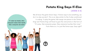 Potato King Says If-Else
(AGES 3-6)
We all know the game Simon Says. If Simon says to do something, we
do it or else we don't. This is an idea similar to the if-else conditional
in coding. To play the game, kids assign one person to be 'Potato
King' and 'Potato King' will have to give the instructions in the form of
"If I jump, then everyone jumps. Else, everyone touches their nose."
From there on, it is just like Simon says. Easy right?
If I raise my hands, then
everyone raises their hands.
Else, everyone sits down.
 