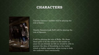 CHARACTERS
Claudia Ionescu ( middle) will be playing the
role of Esme.
Natalia Kazmierczak (left) will be playing the
role of Spencer.
I will be playing the role of Bella. We chose
these girls to be the actors in the trailer as
since we are friends we felt we would be able to
present the idea of friendship in the trailer
which is highly important when trying to help
the audience react emotionally.
 