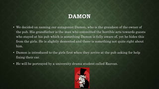 DAMON
• We decided on naming our antagonist Damon, who is the grandson of the owner of
the pub. His grandfather is the man who committed the horrible acts towards guests
who stayed at his pub which is something Damon is fully aware of, yet he hides this
from the girls. He is slightly demented and there is something not quite right about
him.
• Damon is introduced to the girls first when they arrive at the pub asking for help
fixing their car.
• He will be portrayed by a university drama student called Razvan.
 