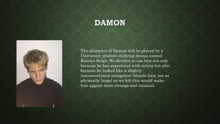 DAMON
The character of Damon will be played by a
University student studying drama named
Razvan Suigo. We decided to use him not only
because he has experience with acting but also
because he looked like a slightly
unconventional antagonist (blonde hair, not as
physically large) as we felt this would make
him appear more strange and unusual.
 