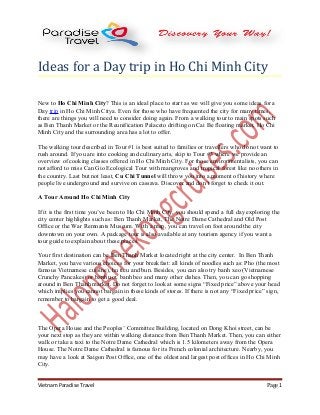 Ideas for a Day trip in Ho Chi Minh City
New to Ho Chi Minh City? This is an ideal place to start as we will give you some ideas for a
Day trip in Ho Chi Minh Citya. Even for those who have frequented the city for many times,
there are things you will need to consider doing again. From a walking tour to main spots such
as Ben Thanh Market or the Reunification Palaceto drifting on Cai Be floating market, Ho Chi
Minh City and the surrounding area has a lot to offer.
The walking tour described in Tour #1 is best suited to families or travellers who do not want to
rush around. If you are into cooking and culinary arts, skip to Tour #3 where we provide an
overview of cooking classes offered in Ho Chi Minh City. For those environmentalists, you can
not afford to miss Can Gio Ecological Tour with mangroves and tropical forest like no others in
the country. Last but not least, Cu Chi Tunnel will throw you into a moment of history where
people live underground and survive on cassava. Discover and don’t forget to check it out.
A Tour Around Ho Chi Minh City
If it is the first time you’ve been to Ho Chi Minh City, you should spend a full day exploring the
city center highlights such as: Ben Thanh Market, The Notre Dame Cathedral and Old Post
Office or the War Remnants Museum. With a map, you can travel on foot around the city
downtown on your own. A package tour is also available at any tourism agency if you want a
tour guide to explain about these places.
Your first destination can be Ben Thanh Market located right at the city center. In Ben Thanh
Market, you have various choices for your breakfast: all kinds of noodles such as: Pho (the most
famous Vietnamese cuisine), hu tieu and bun. Besides, you can also try banh xeo (Vietnamese
Crunchy Pancakes) or banh uot, banh beo and many other dishes. Then, you can go shopping
around in Ben Thanh market. Do not forget to look at some signs “Fixed price” above your head
which implies you cannot bargain in these kinds of stores. If there is not any “Fixed price” sign,
remember to bargain to get a good deal.
The Opera House and the Peoples’ Committee Building, located on Dong Khoi street, can be
your next stop as they are within walking distance from Ben Thanh Market. Then, you can either
walk or take a taxi to the Notre Dame Cathedral which is 1.5 kilometers away from the Opera
House. The Notre Dame Cathedral is famous for its French colonial architecture. Nearby, you
may have a look at Saigon Post Office, one of the oldest and largest post offices in Ho Chi Minh
City.
Vietnam Paradise Travel Page 1
 