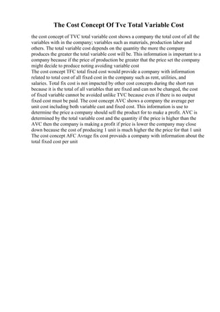 The Cost Concept Of Tvc Total Variable Cost
the cost concept of TVC total variable cost shows a company the total cost of all the
variables with in the company; variables such as materials, production labor and
others. The total variable cost depends on the quantity the more the company
produces the greater the total variable cost will be. This information is important to a
company because if the price of production be greater that the price set the company
might decide to produce noting avoiding variable cost
The cost concept TFC total fixed cost would provide a company with information
related to total cost of all fixed cost in the company such as rent, utilities, and
salaries. Total fix cost is not impacted by other cost concepts during the short run
because it is the total of all variables that are fixed and can not be changed, the cost
of fixed variable cannot be avoided unlike TVC because even if there is no output
fixed cost must be paid. The cost concept AVC shows a company the average per
unit cost including both variable cast and fixed cost. This information is use to
determine the price a company should sell the product for to make a profit. AVC is
determined by the total variable cost and the quantity if the price is higher than the
AVC then the company is making a profit if price is lower the company may close
down because the cost of producing 1 unit is much higher the the price for that 1 unit
The cost concept AFC Avrage fix cost provaids a company with information about the
total fixed cost per unit
 