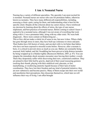 I Am A Neonatal Nurse
Nursing has a variety of different specialties. The specialty I am most excited for
is neonatal. Neonatal nurses are nurses who care for premature babies, otherwise
known as neonates. They have many different job responsibilities, including,
assessing a client s pain, caring for them, and understanding what is best for the
specific client. Despite all the criticism about my career choice, I have reinforced
my decision by learning about the effects of stress, the type of care nurses
implement, and best practices of neonatal nurses. Before coming to school I knew I
aspired to be a neonatal nurse, although I was not aware of everything that went
along with it. I was a premature baby, along with my older sister. We were both
diagnosed... Show more content on Helpwriting.net ...
This at first, did not make a whole lot of sense to me, but now it does. When a baby
has gone through stress in utero, they have built up a tolerance to stress and pain.
Their bodies have felt factors of strain, and can deal with it a lot better than babies
who have not been exposed to stressful events before. However, after a neonate is
born, it is critical to prevent stress as much as you can. Babies are constantly being
assessed, held, bathed, and fed. Swaddling has been proven to help distress neonates
by being wrapped up in a blanket tightly (Buonocore Bellieni, 2007, p. 87). You can
imagine the immediate shock neonates encounter once leaving their mother s womb.
There they desperately suffer while discovering their new, constricted condition. They
are pinned to their little bed by gravity, deprived of their usual reassuring gestures
(sucking their thumb, playing with their umbilical cord, placenta, or feet,
masturbating, or swallowing amniotic liquid) because of their lack of motor
coordination. They have lost their freedom and any kind of potential initiative; they
are now submissive and become passive. Many of them escape into their own world
and anesthetize their perceptions; they dissociate themselves, which later on will
influence their way of living. I am often brought
 