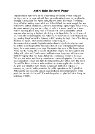Aphra Behn Research Paper
The Restoration Period was an era of new things for theatre, women were just
starting to appear on stage and with them, groundbreaking female playwrights also
emerged. Among them was Aphra Behn, the first female playwright to to make a
living off of her writing. Aphra s life was full of difficult times and struggle but was
still colorful and full of creation. Aphra was many things, a playwright, poet, novelist,
She was a womantrying, and succeeding, to make it in a man s world but it wasn t
without hardship. In her early years of womanhood, she was married to a Dutch
merchant after moving to England after living in the West Indies for her 18 years of
life. Soon after the marriage she was widowed, she then went to The Netherlands as a
spy, serving King Charles II in Antwerp in 1665, during the Anglo Dutch War. During
this time she never... Show more content on Helpwriting.net ...
She was the first woman in England to declare herself a professional writer, and
she did this at the height of the Restoration Period. In all of the places throughout
history for women to emerge on stage this was the time to do it. The Restorations
Period was the roaring 20 s of theatre. Elizabethan Theatre was drawing from and
fusing with Italian and French drama, architecture and design and with these new
trend developing when was there a better time to introduce women to the stage.
This was also a time were bawdy comedies were extremely popular, it became an
unspoken rule of comedy and Behn did not disappoint, two of her plays The Town
Fop and The Rover both went as far to show a scene taking place in a brothel. As
she grew as a writer her plays became increasingly political in response to
contemporary events, and in particular, the public hysteria over the Popish Plot.
Although she was successful she did receive ridicule from some members of the
public but she defended herself. When challenged on her play Sir Patient Fancy she
responded with this
 