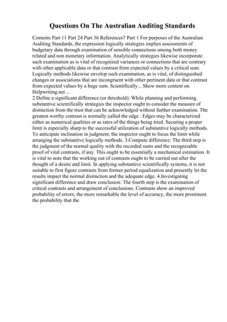 Questions On The Australian Auditing Standards
Contents Part 11 Part 24 Part 36 References7 Part 1 For purposes of the Australian
Auditing Standards, the expression logically strategies implies assessments of
budgetary data through examination of sensible connections among both money
related and non monetary information. Analytically strategies likewise incorporate
such examination as is vital of recognized variances or connections that are contrary
with other applicable data or that contrast from expected values by a critical sum.
Logically methods likewise envelop such examination, as is vital, of distinguished
changes or associations that are incongruent with other pertinent data or that contrast
from expected values by a huge sum. Scientifically... Show more content on
Helpwriting.net ...
2.Define a significant difference (or threshold): While planning and performing
substantive scientifically strategies the inspector ought to consider the measure of
distinction from the trust that can be acknowledged without further examination. The
greatest worthy contrast is normally called the edge . Edges may be characterized
either as numerical qualities or as rates of the things being tried. Securing a proper
limit is especially sharp to the successful utilization of substantive logically methods.
To anticipate inclination in judgment, the inspector ought to focus the limit while
arranging the substantive logically methods. 3.Compute difference: The third step is
the judgment of the normal quality with the recorded sums and the recognizable
proof of vital contrasts, if any. This ought to be essentially a mechanical estimation. It
is vital to note that the working out of contrasts ought to be carried out after the
thought of a desire and limit. In applying substantive scientifically systems, it is not
suitable to first figure contrasts from former period equalization and presently let the
results impact the normal distinction and the adequate edge. 4.Investigating
significant difference and draw conclusion: The fourth step is the examination of
critical contrasts and arrangement of conclusions. Contrasts show an improved
probability of errors; the more remarkable the level of accuracy, the more prominent
the probability that the
 
