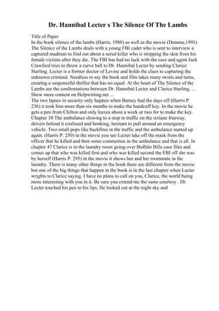 Dr. Hannibal Lecter s The Silence Of The Lambs
Title of Paper
In the book silence of the lambs (Harris, 1988) as well as the movie (Demme,1991)
The Silence of the Lambs deals with a young FBI cadet who is sent to interview a
captured madman to find out about a serial killer who is stripping the skin from his
female victims after they die. The FBI has had no luck with the case and agent Jack
Crawford tries to throw a curve ball to Dr. Hannibal Lecter by sending Clarice
Starling. Lecter is a former doctor of Levine and holds the clues to capturing the
unknown criminal. Needless to say the book and film takes many twists and turns,
creating a suspenseful thriller that has no equal. At the heart of The Silence of the
Lambs are the confrontations between Dr. Hannibal Lecter and Clarice Starling. ...
Show more content on Helpwriting.net ...
The two lapses in security only happen when Barney had the days off (Harris P.
236) it took him more than six months to make the handcuff key. In the movie he
gets a pen from Chilton and only leaves about a week or two for to make the key.
Chapter 38 The ambulance slowing to a stop in traffic on the sixlane freeway,
drivers behind it confused and honking, hesitant to pull around an emergency
vehicle. Two small pops like backfires in the traffic and the ambulance started up
again. (Harris P. 250) in the movie you see Lecter take off the mask from the
officer that he killed and then some commotion in the ambulance and that is all. In
chapter 47 Clarice is in the laundry room going over Buffalo Bills case files and
comes up that who was killed first and who was killed second the FBI off she was
by herself (Harris P. 295) in the movie it shows her and her roommate in the
laundry. There is many other things in the book there are different from the movie
but one of the big things that happen in the book is in the last chapter when Lecter
wrights to Clarice saying. I have no plans to call on you, Clarice, the world being
more interesting with you in it. Be sure you extend me the same courtesy . Dr.
Lecter touched his pen to his lips. He looked out at the night sky and
 