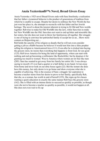 Anzia YezierskaвЂ™s Novel, Bread Givers Essay
Anzia Yezierska s 1925 novel Bread Givers ends with Sara Smolinsky s realization
that her father s tyrannical behavior is the product of generations of tradition from
which he is unable to escape. Despite her desire to embrace the New World she has
just won her place in, she attempts to reconcile with her father and her Jewish
heritage. The novel is about the tension inherent in trying to fit Old and New worlds
together: Reb tries to make his Old Worldfit into the new, while Sara tries to make
her New Worldfit into the Old. Sara does not want to end up bitter and miserable like
her sisters, but she does not want to throw her familyaway all together. Her struggle
is one of trying to convince her patriarchal family to accept her as an... Show more
content on Helpwriting.net ...
Reb holds the sanctity of his religion so deeply that he will not even consider
getting a job as a Rabbi because he believes it would turn him into a false prophet
selling his religion to Americanized Jews (111). Even after he is tricked into buying
the grocery store, he insists that everything that happens is from God, for our good
(125). Reb loves America for being the land of opportunity, where can start with
nothing and end up becoming a millionaire like Rockefeller; but he despises it for
granting too much to women: Woe to America where women are let free like men
(205). Sara has wanted to get away from her family her entire life: I was always
saying to myself, if I ever had a quarter or a half dollar in my hand, I d run away
from home and never look on our dirty house again (22). But the instant she does
have this money, her only desire is to go home and show everyone what she is
capable of achieving. This is the essence of Sara s struggle: her aspiration to
become a teacher stems from her desire to prove to her family, specifically Reb,
that she, as a woman, has worth in and of herself (155). She signs up for classes
wanting a quick education in exactly the same manner Reb buys the grocery store
(162). She is filled with an intense desire to succeed as quickly as possible, as though
were she not to become a teacher as quickly as possible, it would not happen at all.
She does not even wait to fix up
 