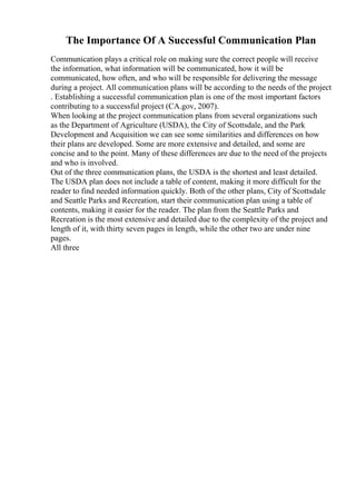 The Importance Of A Successful Communication Plan
Communication plays a critical role on making sure the correct people will receive
the information, what information will be communicated, how it will be
communicated, how often, and who will be responsible for delivering the message
during a project. All communication plans will be according to the needs of the project
. Establishing a successful communication plan is one of the most important factors
contributing to a successful project (CA.gov, 2007).
When looking at the project communication plans from several organizations such
as the Department of Agriculture (USDA), the City of Scottsdale, and the Park
Development and Acquisition we can see some similarities and differences on how
their plans are developed. Some are more extensive and detailed, and some are
concise and to the point. Many of these differences are due to the need of the projects
and who is involved.
Out of the three communication plans, the USDA is the shortest and least detailed.
The USDA plan does not include a table of content, making it more difficult for the
reader to find needed information quickly. Both of the other plans, City of Scottsdale
and Seattle Parks and Recreation, start their communication plan using a table of
contents, making it easier for the reader. The plan from the Seattle Parks and
Recreation is the most extensive and detailed due to the complexity of the project and
length of it, with thirty seven pages in length, while the other two are under nine
pages.
All three
 