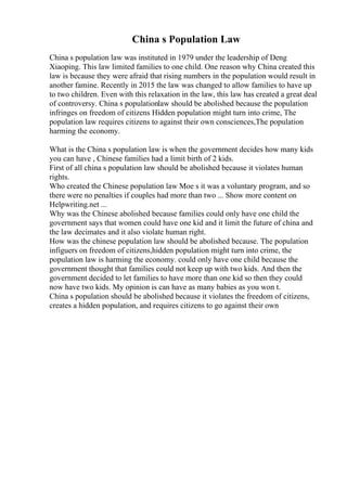China s Population Law
China s population law was instituted in 1979 under the leadership of Deng
Xiaoping. This law limited families to one child. One reason why China created this
law is because they were afraid that rising numbers in the population would result in
another famine. Recently in 2015 the law was changed to allow families to have up
to two children. Even with this relaxation in the law, this law has created a great deal
of controversy. China s populationlaw should be abolished because the population
infringes on freedom of citizens Hidden population might turn into crime, The
population law requires citizens to against their own consciences,The population
harming the economy.
What is the China s population law is when the government decides how many kids
you can have , Chinese families had a limit birth of 2 kids.
First of all china s population law should be abolished because it violates human
rights.
Who created the Chinese population law Moe s it was a voluntary program, and so
there were no penalties if couples had more than two ... Show more content on
Helpwriting.net ...
Why was the Chinese abolished because families could only have one child the
government says that women could have one kid and it limit the future of china and
the law decimates and it also violate human right.
How was the chinese population law should be abolished because. The population
infiguers on freedom of citizens,hidden population might turn into crime, the
population law is harming the economy. could only have one child because the
government thought that families could not keep up with two kids. And then the
government decided to let families to have more than one kid so then they could
now have two kids. My opinion is can have as many babies as you won t.
China s population should be abolished because it violates the freedom of citizens,
creates a hidden population, and requires citizens to go against their own
 