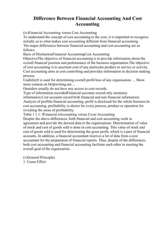 Difference Between Financial Accounting And Cost
Accounting
(iv)Financial Accounting versus Cost Accounting
To understand the concept of cost accounting to the core, it is important to recognise
initially as to what makes cost accounting different from financial accounting.
The major differences between financial accounting and cost accounting are as
follows:
Basis of DistinctionFinancial AccountingCost Accounting
ObjectiveThe objective of financial accounting is to provide information about the
overall financial position and performance of the business organisation.The objective
of cost accounting is to ascertain cost of any particular product or service or activity.
Cost accounting aims at cost controlling and provides information in decision making
process.
UsabilityIt is used for determining overall profit/loss of any organisation. ... Show
more content on Helpwriting.net ...
Outsiders usually do not have any access to cost records.
Type of information recordedFinancial accounts record only monetary
information.Cost accounts record both financial and non financial information.
Analysis of profitIn financial accounting, profit is disclosed for the whole business.In
cost accounting, profitability is shown for every process, product or operation for
revealing the areas of profitability.
Table 1.1.1: fFinancial aAccounting versus Ccost Accounting
Despite the above differences, both financial and cost accounting work in
agreement and provide the desired data to the organisations. Determination of value
of stock and cost of goods sold is done in cost accounting. This value of stock and
cost of goods sold is used for determining the gross profit, which is a part of financial
accounts. In addition, a financial accountant receives a lot of data from a cost
accountant for the preparation of financial reports. Thus, despite of the differences,
both cost accounting and financial accounting facilitate each other in meeting the
overall goal of the organisation.
(v)General Principles
1. Cause Effect
 