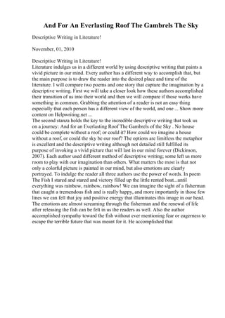 And For An Everlasting Roof The Gambrels The Sky
Descriptive Writing in Literature!
November, 01, 2010
Descriptive Writing in Literature!
Literature indulges us in a different world by using descriptive writing that paints a
vivid picture in our mind. Every author has a different way to accomplish that, but
the main purpose is to draw the reader into the desired place and time of the
literature. I will compare two poems and one story that capture the imagination by a
descriptive writing. First we will take a closer look how these authors accomplished
their transition of us into their world and then we will compare if those works have
something in common. Grabbing the attention of a reader is not an easy thing
especially that each person has a different view of the world, and one ... Show more
content on Helpwriting.net ...
The second stanza holds the key to the incredible descriptive writing that took us
on a journey: And for an Everlasting Roof The Gambrels of the Sky . No house
could be complete without a roof; or could it? How could we imagine a house
without a roof, or could the sky be our roof? The options are limitless the metaphor
is excellent and the descriptive writing although not detailed still fulfilled its
purpose of invoking a vivid picture that will last in our mind forever (Dickinson,
2007). Each author used different method of descriptive writing; some left us more
room to play with our imagination than others. What matters the most is that not
only a colorful picture is painted in our mind, but also emotions are clearly
portrayed. To indulge the reader all three authors use the power of words. In poem
The Fish I stared and stared and victory filled up the little rented boat...until
everything was rainbow, rainbow, rainbow! We can imagine the sight of a fisherman
that caught a tremendous fish and is really happy, and more importantly in those few
lines we can fell that joy and positive energy that illuminates this image in our head.
The emotions are almost screaming through the fisherman and the renewal of life
after releasing the fish can be felt in us the readers as well. Also the author
accomplished sympathy toward the fish without ever mentioning fear or eagerness to
escape the terrible future that was meant for it. He accomplished that
 