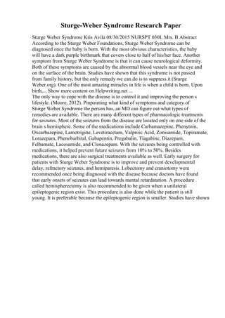 Sturge-Weber Syndrome Research Paper
Sturge Weber Syndrome Kris Avila 08/30/2015 NURSPT 030L Mrs. B Abstract
According to the Sturge Weber Foundations, Sturge Weber Syndrome can be
diagnosed once the baby is born. With the most obvious characteristics, the baby
will have a dark purple birthmark that covers close to half of his/her face. Another
symptom from Sturge Weber Syndrome is that it can cause neurological deformity.
Both of these symptoms are caused by the abnormal blood vessels near the eye and
on the surface of the brain. Studies have shown that this syndrome is not passed
from family history, but the only remedy we can do is to suppress it (Sturge
Weber.org). One of the most amazing miracles in life is when a child is born. Upon
birth,... Show more content on Helpwriting.net ...
The only way to cope with the disease is to control it and improving the person s
lifestyle. (Moore, 2012). Pinpointing what kind of symptoms and category of
Sturge Weber Syndrome the person has, an MD can figure out what types of
remedies are available. There are many different types of pharmacologic treatments
for seizures. Most of the seizures from the disease are located only on one side of the
brain s hemisphere. Some of the medications include Carbamazepine, Phenytoin,
Oxcarbazepine, Lamotrigine, Levetiracetam, Valproic Acid, Zonisamide, Topiramate,
Lorazepam, Phenobarbital, Gabapentin, Pregabalin, Tiagabine, Diazepam,
Felbamate, Lacosamide, and Clonazepam. With the seizures being controlled with
medications, it helped prevent future seizures from 10% to 50%. Besides
medications, there are also surgical treatments available as well. Early surgery for
patients with Sturge Weber Syndrome is to improve and prevent developmental
delay, refractory seizures, and hemiparesis. Lobectomy and craniotomy were
recommended once being diagnosed with the disease because doctors have found
that early onsets of seizures can lead towards mental retardatation. A procedure
called hemispherectomy is also recommended to be given when a unilateral
epileptogenic region exist. This procedure is also done while the patient is still
young. It is preferable because the epileptogenic region is smaller. Studies have shown
 