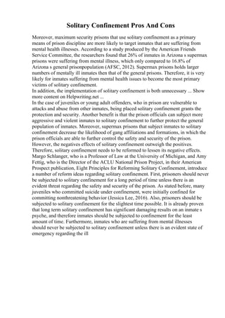 Solitary Confinement Pros And Cons
Moreover, maximum security prisons that use solitary confinement as a primary
means of prison discipline are more likely to target inmates that are suffering from
mental health illnesses. According to a study produced by the American Friends
Service Committee, the researchers found that 26% of inmates in Arizona s supermax
prisons were suffering from mental illness, which only compared to 16.8% of
Arizona s general prisonpopulation (AFSC, 2012). Supermax prisons holds larger
numbers of mentally ill inmates then that of the general prisons. Therefore, it is very
likely for inmates suffering from mental health issues to become the most primary
victims of solitary confinement.
In addition, the implementation of solitary confinement is both unnecessary ... Show
more content on Helpwriting.net ...
In the case of juveniles or young adult offenders, who in prison are vulnerable to
attacks and abuse from other inmates, being placed solitary confinement grants the
protection and security. Another benefit is that the prison officials can subject more
aggressive and violent inmates to solitary confinement to further protect the general
population of inmates. Moreover, supermax prisons that subject inmates to solitary
confinement decrease the likelihood of gang affiliations and formations, in which the
prison officials are able to further control the safety and security of the prison.
However, the negatives effects of solitary confinement outweigh the positives.
Therefore, solitary confinement needs to be reformed to lessen its negative effects.
Margo Schlanger, who is a Professor of Law at the University of Michigan, and Amy
Fettig, who is the Director of the ACLU National Prison Project, in their American
Prospect publication, Eight Principles for Reforming Solitary Confinement, introduce
a number of reform ideas regarding solitary confinement. First, prisoners should never
be subjected to solitary confinement for a long period of time unless there is an
evident threat regarding the safety and security of the prison. As stated before, many
juveniles who committed suicide under confinement, were initially confined for
committing nonthreatening behavior (Jessica Lee, 2016). Also, prisoners should be
subjected to solitary confinement for the slightest time possible. It is already proven
that long term solitary confinement has significant damaging results on an inmate s
psyche, and therefore inmates should be subjected to confinement for the least
amount of time. Furthermore, inmates who are suffering from mental illnesses
should never be subjected to solitary confinement unless there is an evident state of
emergency regarding the ill
 