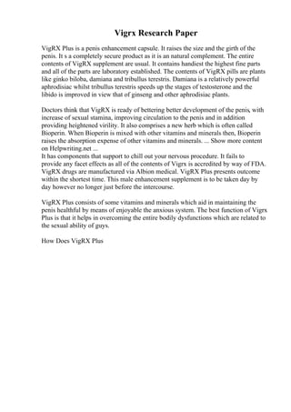 Vigrx Research Paper
VigRX Plus is a penis enhancement capsule. It raises the size and the girth of the
penis. It s a completely secure product as it is an natural complement. The entire
contents of VigRX supplement are usual. It contains handiest the highest fine parts
and all of the parts are laboratory established. The contents of VigRX pills are plants
like ginko biloba, damiana and tribullus terestris. Damiana is a relatively powerful
aphrodisiac whilst tribullus terestris speeds up the stages of testosterone and the
libido is improved in view that of ginseng and other aphrodisiac plants.
Doctors think that VigRX is ready of bettering better development of the penis, with
increase of sexual stamina, improving circulation to the penis and in addition
providing heightened virility. It also comprises a new herb which is often called
Bioperin. When Bioperin is mixed with other vitamins and minerals then, Bioperin
raises the absorption expense of other vitamins and minerals. ... Show more content
on Helpwriting.net ...
It has components that support to chill out your nervous procedure. It fails to
provide any facet effects as all of the contents of Vigrx is accredited by way of FDA.
VigRX drugs are manufactured via Albion medical. VigRX Plus presents outcome
within the shortest time. This male enhancement supplement is to be taken day by
day however no longer just before the intercourse.
VigRX Plus consists of some vitamins and minerals which aid in maintaining the
penis healthful by means of enjoyable the anxious system. The best function of Vigrx
Plus is that it helps in overcoming the entire bodily dysfunctions which are related to
the sexual ability of guys.
How Does VigRX Plus
 