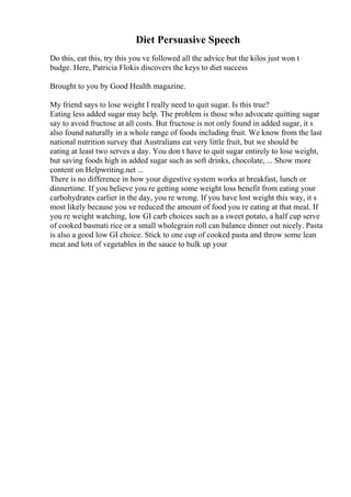 Diet Persuasive Speech
Do this, eat this, try this you ve followed all the advice but the kilos just won t
budge. Here, Patricia Flokis discovers the keys to diet success
Brought to you by Good Health magazine.
My friend says to lose weight I really need to quit sugar. Is this true?
Eating less added sugar may help. The problem is those who advocate quitting sugar
say to avoid fructose at all costs. But fructose is not only found in added sugar, it s
also found naturally in a whole range of foods including fruit. We know from the last
national nutrition survey that Australians eat very little fruit, but we should be
eating at least two serves a day. You don t have to quit sugar entirely to lose weight,
but saving foods high in added sugar such as soft drinks, chocolate, ... Show more
content on Helpwriting.net ...
There is no difference in how your digestive system works at breakfast, lunch or
dinnertime. If you believe you re getting some weight loss benefit from eating your
carbohydrates earlier in the day, you re wrong. If you have lost weight this way, it s
most likely because you ve reduced the amount of food you re eating at that meal. If
you re weight watching, low GI carb choices such as a sweet potato, a half cup serve
of cooked basmati rice or a small wholegrain roll can balance dinner out nicely. Pasta
is also a good low GI choice. Stick to one cup of cooked pasta and throw some lean
meat and lots of vegetables in the sauce to bulk up your
 