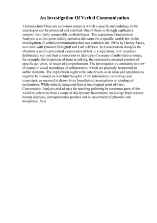 An Investigation Of Verbal Communication
1.Introduction There are numerous routes in which a specific methodology in the
sociologies can be presented and clarified. One of these is through explicative
contrast from fairly comparable methodologies. The expression Conversation
Analysis is at this point solidly settled as the name for a specific worldview in the
investigation of verbal communication that was started in the 1960s by Harvey Sacks,
as a team with Emanuel Schegloff and Gail Jefferson. In Conversation Analysis the
attention is on the procedural examination of talk in cooperation, how members
deliberately sort out their connections to take care of a scope of authoritative issues,
for example, the dispersion of turns at talking, the community oriented creation of
specific activities, or issues of comprehension. The investigation is constantly in view
of sound or visual recordings of collaboration, which are precisely interpreted in
subtle elements. The exploration ought to be data driven, as in ideas and speculations
ought to be founded on watchful thoughts of the information, recordings and
transcripts, as opposed to drawn from hypothetical assumptions or ideological
inclinations. While initially imagined from a sociological point of view,
Conversation Analysis picked up a far reaching gathering in numerous parts of the
world by scientists from a scope of disciplinary foundations, including: brain science,
human sciences, correspondence ponders and an assortment of phonetic sub
disciplines. As a
 