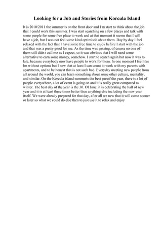 Looking for a Job and Stories from Korcula Island
It is 2010/2011 the summer is on the front door and I m start to think about the job
that I could work this summer. I was start searching on a few places and talk with
some people for some free place to work and at that moment it seems that I will
have a job, but I was not feel some kind optimistic about them. Day by day I feel
relaxed with the fact that I have some free time to enjoy before I start with the job
and that was a pretty good for me. As the time was passing, of course no one of
them still didn t call me as I expect, so it was obvious that I will need some
alternative to earn some money, somehow. I start to search again but now it was to
late, because everybody now have people to work for them. In one moment I feel like
Im without options but I new that at least I can count to work with my parents with
apartments, and to be honest that is not such bad. Everyday meeting new people from
all around the world, you can learn something about some other culture, mentality,
and similar. On the Korcula island summeris the best partof the year, there is a lot of
people everywhere, a lot of event is going on and it is really great compared to
winter. The best day of the year is the 30. Of June, it is celebrating the half of new
year and it is at least three times better then anything else including the new year
itself. We were already prepared for that day, after all we new that it will come sooner
or later so what we could do else then to just use it to relax and enjoy
 