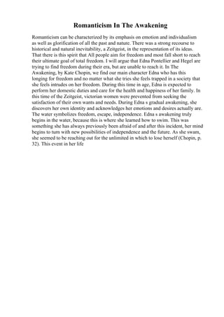 Romanticism In The Awakening
Romanticism can be characterized by its emphasis on emotion and individualism
as well as glorification of all the past and nature. There was a strong recourse to
historical and natural inevitability, a Zeitgeist, in the representation of its ideas.
That there is this spirit that All people aim for freedom and most fall short to reach
their ultimate goal of total freedom. I will argue that Edna Pontellier and Hegel are
trying to find freedom during their era, but are unable to reach it. In The
Awakening, by Kate Chopin, we find our main character Edna who has this
longing for freedom and no matter what she tries she feels trapped in a society that
she feels intrudes on her freedom. During this time in age, Edna is expected to
perform her domestic duties and care for the health and happiness of her family. In
this time of the Zeitgeist, victorian women were prevented from seeking the
satisfaction of their own wants and needs. During Edna s gradual awakening, she
discovers her own identity and acknowledges her emotions and desires actually are.
The water symbolizes freedom, escape, independence. Edna s awakening truly
begins in the water, because this is where she learned how to swim. This was
something she has always previously been afraid of and after this incident, her mind
begins to turn with new possibilities of independence and the future. As she swam,
she seemed to be reaching out for the unlimited in which to lose herself (Chopin, p.
32). This event in her life
 
