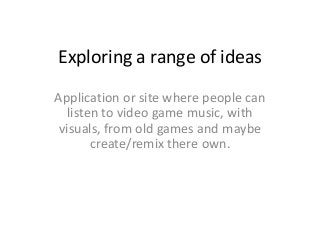 Exploring a range of ideas
Application or site where people can
   listen to video game music, with
 visuals, from old games and maybe
        create/remix there own.
 