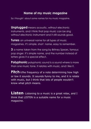 Name of my music magazine
So I thought about some names for my music magazine.



Unplugged-means acoustic, without electronic
instruments, and I think that pop music can be sing
without electronic instrument and it still sounds good.

Tunes- an universal name for all types of music
magazines. It’s simple, short name, easy to remember.

3- a name taken from the song by Britney Spears, famous
pop singer. It’s simple name, and the number instead of
letters gives it a special effect.

Polyphonic-polyphonic sound is a sound where is more
than one music tone. It relates with music, and I like it.

Pitch-isthe frequency of a note determining how high
or low it sounds. It sounds funny to me, and it is relate
with music, but I think that lots of people wouldn’t
know what pitch means.



Listen- Listening to a music is a great relax, and I
think that LISTEN is a suitable name for a music
magazine.
 