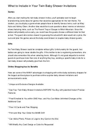 What to Include in Your Twin Baby Shower Invitations

Games


After you start mailing the twin baby shower invites, you'll probably want to begin
brainstorming some ideas for games that would be appropriate for the twin theme. For
starters, you could play a game where people have to identify famous twins, such as Mary
Kate and Ashley Olsen. Another idea would be to ask questions about movies or television
shows featuring twins, such as The Parent Trap or Escape to Witch Mountain. Since the
babies will probably arrive early, you could have the guests choose a different date for their
arrival. The guest who comes closest to guessing the actual birth date would win a prize. Be
sure and plan the games around the baby coed shower or couples baby shower guests.


Gifts


No Twin Baby Shower could be complete without gifts. Unfortunately for the guests, two
babies are going to mean double the gifts. If the mother-to-be is registering somewhere, she
should also remember this when selecting items. Although it's not good etiquette to remind
guests to purchase more than one of anything they buy, sending a specific baby invite for a
twin baby shower will probably give them the hint.


Online Shopping has its Benefits


Here are some of the MANY advantages to shopping with online baby stationery shoppes for
the largest and best place to purchase online surprise baby shower invitations and
announcements cards.


* Unique and Exclusive Designs Available


* See Your Twin Baby Shower Invitations BEFORE You Buy with patented Instant Preview
Features


* Proof Emailed to You within ONE Hour, and You Can Make Unlimited Changes at No
Additional Cost


* Free 10 Cards and Free Shipping


* Print and Ship Your Order the SAME DAY


* Can Add a Photo, Picture or Logo to Any Card on the Site


* Will Modify Any Card Design or Color As Requested
 