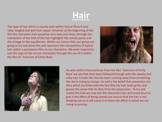 Hair
The type of hair which is usually seen within horror films if very
ratty, tangled and wet from sweat. However at the beginning of the
film the characters hair would be very neat and clean, through the
transaction of the look of the hair highlights the stories paces and
the change to the equilibrium. Within our horror film, our group are
going to try and show this and represent this conventions of typical
hair within a possession film on our characters. We were inspired to
use this type of hair on our characters through the use of it within
the film of ‘ Exorcism of Emily Rose’.

As seen within these pictures from the film ‘ Exorcism of Emily
Rose’ we see that they have followed through with the sweaty and
ratty hair, it looks like she has been running away from something,
like she is trying to escape. As well a the belief that possession are
dirty which correlate with the fact that her hair looks gritty and
grease the sense that its dirty from the possession. To try and
create this look we may wet the characters hair and towel dry it to
give it the effect of being sweaty but ensure that the hair is not
dripping wet as it will cause it to loose the effect in which we are
trying to portray.

 
