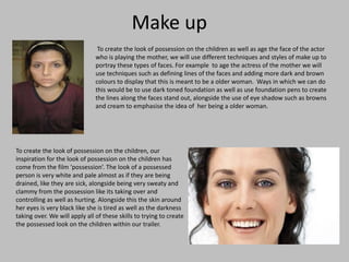 Make up
To create the look of possession on the children as well as age the face of the actor
who is playing the mother, we will use different techniques and styles of make up to
portray these types of faces. For example to age the actress of the mother we will
use techniques such as defining lines of the faces and adding more dark and brown
colours to display that this is meant to be a older woman. Ways in which we can do
this would be to use dark toned foundation as well as use foundation pens to create
the lines along the faces stand out, alongside the use of eye shadow such as browns
and cream to emphasise the idea of her being a older woman.

To create the look of possession on the children, our
inspiration for the look of possession on the children has
come from the film ‘possession’. The look of a possessed
person is very white and pale almost as if they are being
drained, like they are sick, alongside being very sweaty and
clammy from the possession like its taking over and
controlling as well as hurting. Alongside this the skin around
her eyes is very black like she is tired as well as the darkness
taking over. We will apply all of these skills to trying to create
the possessed look on the children within our trailer.

 