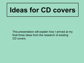 Ideas for CD covers This presentation will explain how I arrived at my final three ideas from the research of existing CD covers. 