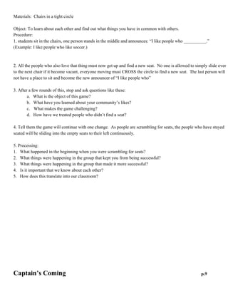 I Like People Who

p.8

Materials: Chairs in a tight circle
Object: To learn about each other and find out what things you have in common with others.
Procedure:
1. students sit in the chairs, one person stands in the middle and announces: “I like people who __________.”
(Example: I like people who like soccer.)
2. All the people who also love that thing must now get up and find a new seat. No one is allowed to simply
slide over to the next chair if it become vacant, everyone moving must CROSS the circle to find a new seat.
The last person will not have a place to sit and become the new announcer of “I like people who”
3. After a few rounds of this, stop and ask questions like these:
a. What is the object of this game?
b. What have you learned about your community’s likes?
c. What makes the game challenging?
d. How have we treated people who didn’t find a seat?
4. Tell them the game will continue with one change. As people are scrambling for seats, the people who have
stayed seated will be sliding into the empty seats to their left continuously.
5. Processing:
1. What happened in the beginning when you were scrambling for seats?
2. What things were happening in the group that kept you from being successful?
3. What things were happening in the group that made it more successful?
4. Is it important that we know about each other?
5. How does this translate into our classroom?

 