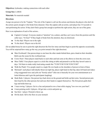 Captain’s Coming

p.9

Objectives: Icebreaker, making connections with each other
Group Size: LARGE
Materials: No materials needed
Directions
Assign one person to be the "Captain." The role of the Captain is call out the actions and dismiss the players who don't do
the actions quick enough or who break from character. Once the captain calls an action, each player has 3-4 seconds to
start performing the action. If they don't find a group fast enough or perform the right action, they are out of the game.
Here is an explanation of each of the actions...
■
■
■

Captain's Coming!: Everyone stands at "attention" (in a salute), and they can’t move from this position until
the caller says, "At Ease!" If they laugh or break from the attention, they are dismissed.
To the ship!: Players run to the right.
To the shore!: Players run to the left.

(for an added bonus be sure to point the right direction the first few times and then begin to point the opposite
occasionally. You will be surprised how many go the way you point instead of the right direction)
■
■
■
■
■

■

■

Man Overboard!: One person drops to one knee the other stands behind them, puts a hand on their shoulder.
Both scan the ocean for the overboard man
Crows Nest!: Three players stand backs to each other and lock arms at the elbows to form the crows nest.
Mess Table!: Four players squat in a circle like sitting at table and pretend to eat like they haven't eaten in
days. Tell them to make really loud eating sounds like "YUM YUM YUM YUM YUM!"
Walk the Plank!: Five people stand in a single file row hands on the shoulders of person in front of them
Mermaid!: each player individually thrust out right hip, places right hand on that hip, takes left hand and
makes a big exaggerated wave and yells out "howdy sailor!" (this one is basically for your own entertainment
as it looks hilarious and it gets the participants laughing)
Bunk Beds: 2 players. One person lays back down on the ground and holds up their arms. Second person puts
their head by the other persons feet and uses their hands to support themselves. The first person grabs their
legs and holds them up.
3 men rowing: 3 players. Get in a line and pretend to row a boat while singing "row row row your boat".

■

4 men pointing north: 4 players. All get into a circle and point up.
Sea Sick: 1 player. Pretend to throw up.

■

Hit the deck- fall to the floor on your stomach

■

 