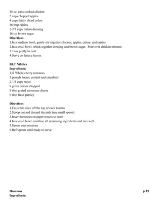 Apple Chicken Salad
Ingredients:
48 oz. cans cooked chicken
2 cups chopped apples
4 cups thinly sliced celery
16 tbsp raisins
2-2/3 cups Italian dressing
16 tsp brown sugar
Directions:
1.In a medium bowl, gently stir together chicken, apples, celery, and raisins
2.In a small bowl, whisk together dressing and brown sugar. Pour over chicken mixture.
3.Toss gently to coat.
4.Serve on lettuce leaves.
BLT Nibbles
Ingredients:
132 Whole cherry tomatoes
3 pounds bacon, cooked and crumbled
2-1/4 cups mayo
9 green onions chopped
9 tbsp grated parmesan cheese
6 tbsp fresh parsley
Directions:
1.Cut a thin slice off the top of each tomato
2.Scoop out and discard the pulp (use small spoon)
3.Invert tomatoes on paper towels to drain
4.In a small bowl, combine all remaining ingredients and mix well.
5.Spoon into tomatoes
6.Refrigerate until ready to serve.

p.12

 