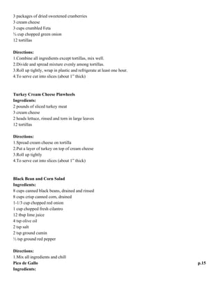 Cranberry Feta Pinwheels
Ingredients:
3 packages of dried sweetened cranberries
3 cream cheese
3 cups crumbled Feta
¾ cup chopped green onion
12 tortillas
Directions:
1.Combine all ingredients except tortillas, mix well.
2.Divide and spread mixture evenly among tortillas.
3.Roll up tightly, wrap in plastic and refrigerate at least one hour.
4.To serve cut into slices (about 1” thick)
Turkey Cream Cheese Pinwheels
Ingredients:
2 pounds of sliced turkey meat
3 cream cheese
2 heads lettuce, rinsed and torn in large leaves
12 tortillas
Directions:
1.Spread cream cheese on tortilla
2.Put a layer of turkey on top of cream cheese
3.Roll up tightly
4.To serve cut into slices (about 1” thick)
Black Bean and Corn Salad
Ingredients:
8 cups canned black beans, drained and rinsed
8 cups crisp canned corn, drained
1-1/3 cup chopped red onion
1 cup chopped fresh cilantro
12 tbsp lime juice
4 tsp olive oil
2 tsp salt
2 tsp ground cumin
½ tsp ground red pepper
Directions:
1.Mix all ingredients and chill

p.14

 