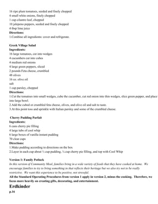 Pico de Gallo
Ingredients:
16 ripe plum tomatoes, seeded and finely chopped
4 small white onions, finely chopped
1 cup cilantro leaf, chopped
10 jalepeno peppers, seeded and finely chopped
4 tbsp lime juice
Directions:
1.Combine all ingredients: cover and refrigerate.

p.15

Greek Village Salad
Ingredients:
16 large tomatoes, cut into wedges
4 cucumbers cut into cubes
4 medium red onions
4 large green peppers, sliced
2 pounds Feta cheese, crumbled
48 olives
16 oz. olive oil
salt
1 cup parsley, chopped
Directions:
1.Cut the tomatoes into small wedges, cube the cucumber, cut red onion into thin wedges, slice green pepper,
and place into large bowl.
2.Add the cubed or crumbled feta cheese, olives, and olive oil and salt to taste.
3.At this point toss and sprinkle with Italian parsley and some of the crumbled cheese.
Cherry Pudding Parfait
Ingredients:
6 cans cherry pie filling
4 large tubs of cool whip
6 large boxes of vanilla instant pudding
70 clear cups
Directions:
1.Make pudding according to directions on the box
2.Layer in each cup about ½ cup pudding, ¼ cup cherry pie filling, and top with Cool Whip
Version 1: Family Potluck
In this version of Community Meal, families bring in a wide variety of foods that they have cooked at home. We
encourage families to try to bring something in that reflects their heritage but we also try not to be really
restrictive. We want this experience to be positive, not stressful.
All the Standard Operating Procedures from version 1 apply in version 2, minus the cooking. Therefore,
we focus more heavily on creating gifts, decorating, and entertainment.

 