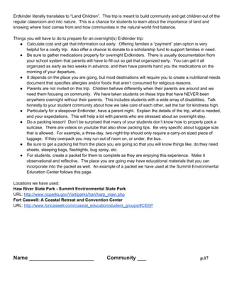 Erdkinder

p.16

Erdkinder literally translates to “Land Children”. This trip is meant to build community and get children out of
the regular classroom and into nature. This is a chance for students to learn about the importance of land and
knowing where food comes from and how communities in the natural world find balance.
Things you will have to do to prepare for an overnight(s) Erdkinder trip:
● Calculate cost and get that information out early. Offering families a “payment” plan option is very
helpful for a costly trip. Also offer a chance to donate to a scholarship fund to support families in need.
● Be sure to gather medications properly for overnight Erdkinders. There is usually documentation from
your school system that parents will have to fill out so get that organized early. You can get it all
organized as early as two weeks in advance, and then have parents hand you the medications on the
morning of your departure.
● It depends on the place you are going, but most destinations will require you to create a nutritional
needs document that specifies allergies and/or foods that aren’t consumed for religious reasons.
● Parents are not invited on this trip. Children behave differently when their parents are around and we
need them focusing on community. We have taken students on these trips that have NEVER been
anywhere overnight without their parents. This includes students with a wide array of disabilities. Talk
honestly to your student community about how we take care of each other, set the bar for kindness
high.
● Particularly for a sleepover Erdkinder, have a parent night. Explain the details of the trip, what is
needed, and your expectations. This will help a lot with parents who are stressed about an overnight
stay.
● Do a packing lesson! Don’t be surprised that many of your students don’t know how to properly pack a
suitcase. There are videos on youtube that also show packing tips. Be very specific about luggage
size that is allowed. For example, a three-day, two-night trip should only require a carry-on sized piece
of luggage. If they overpack you may run out of room on, or under, the bus.
● Be sure to get a packing list from the place you are going so that you will know things like, do they need
sheets, sleeping bags, flashlights, bug spray, etc.
● For students, create a packet for them to complete as they are enjoying this experience. Make it
observational and reflective. The place you are going may have educational materials that you can
incorporate into the packet as well. An example of a packet we have used at the Summit
Environmental Education Center follows this page.
Locations we have used:
Haw River State Park - Summit Environmental State Park
URL: http://www.ncparks.gov/Visit/parks/hari/harp_main.php
Fort Caswell: A Coastal Retreat and Convention Center
URL: http://www.fortcaswell.com/coastal_education/student_groups/#CEEP

 