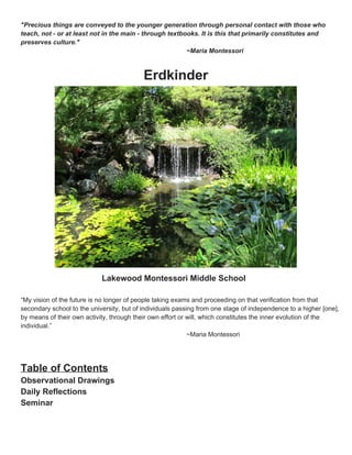 Name ______________________

Community ___

p.17

"Precious things are conveyed to the younger generation through personal contact with those who
teach, not - or at least not in the main - through textbooks. It is this that primarily constitutes and
preserves culture."
~Maria Montessori

Erdkinder

Lakewood Montessori Middle School
“My vision of the future is no longer of people taking exams and proceeding on that verification from that
secondary school to the university, but of individuals passing from one stage of independence to a higher
[one], by means of their own activity, through their own effort or will, which constitutes the inner evolution of the
individual.”
~Maria Montessori

Table of Contents

Observational Drawings
Daily Reflections
Seminar

 
